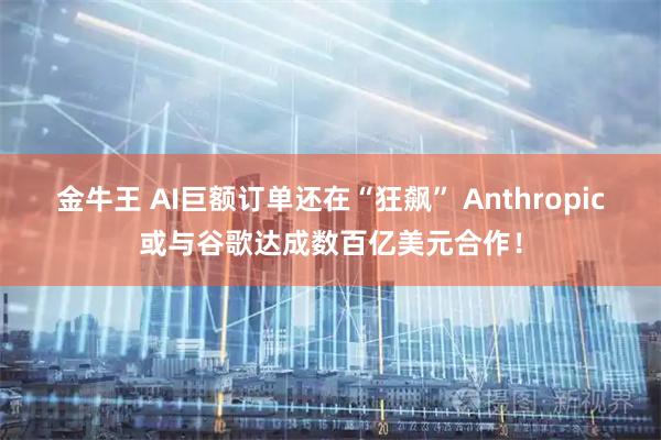 金牛王 AI巨额订单还在“狂飙” Anthropic或与谷歌达成数百亿美元合作！