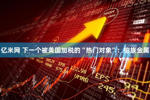 亿米网 下一个被美国加税的“热门对象”：铂族金属