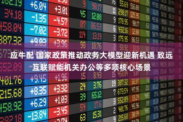 应牛配 国家政策推动政务大模型迎新机遇 致远互联赋能机关办公等多项核心场景