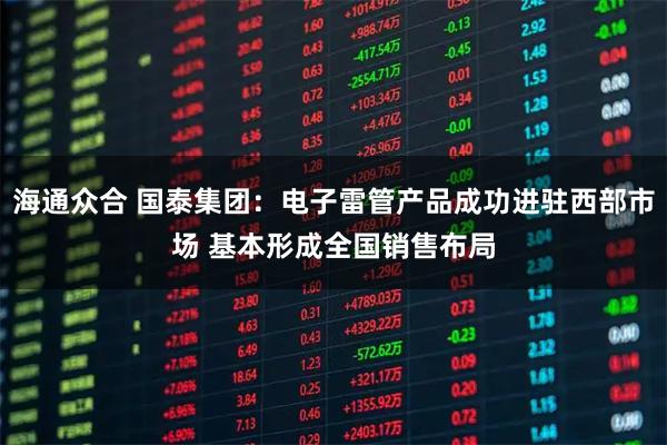 海通众合 国泰集团：电子雷管产品成功进驻西部市场 基本形成全国销售布局