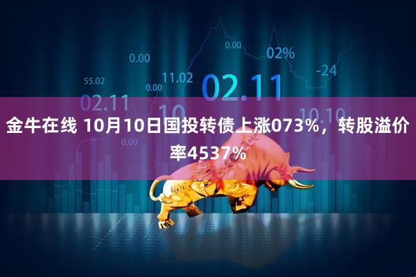 金牛在线 10月10日国投转债上涨073%，转股溢价率4537%