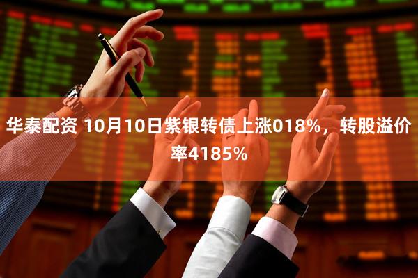 华泰配资 10月10日紫银转债上涨018%，转股溢价率4185%