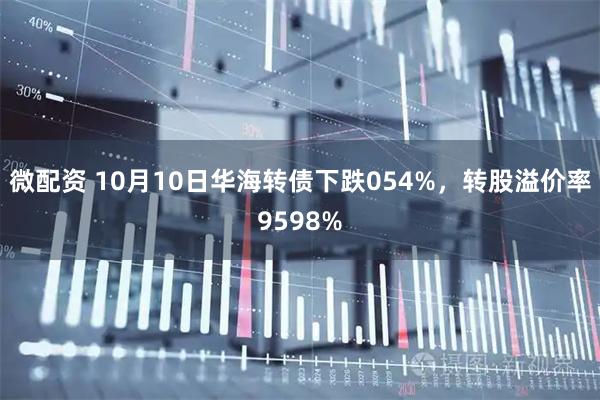 微配资 10月10日华海转债下跌054%，转股溢价率9598%