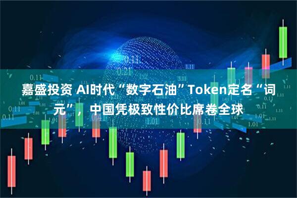 嘉盛投资 AI时代“数字石油”Token定名“词元”，中国凭极致性价比席卷全球