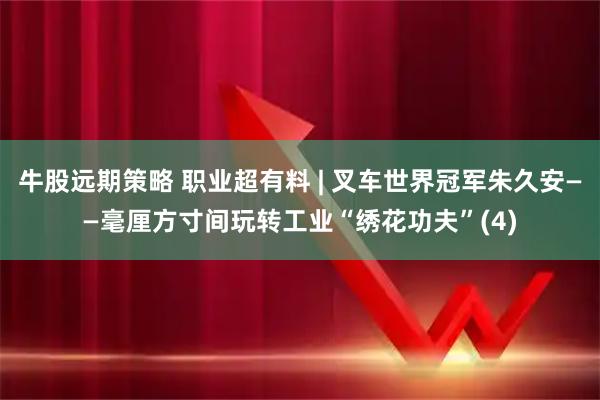 牛股远期策略 职业超有料 | 叉车世界冠军朱久安——毫厘方寸间玩转工业“绣花功夫”(4)