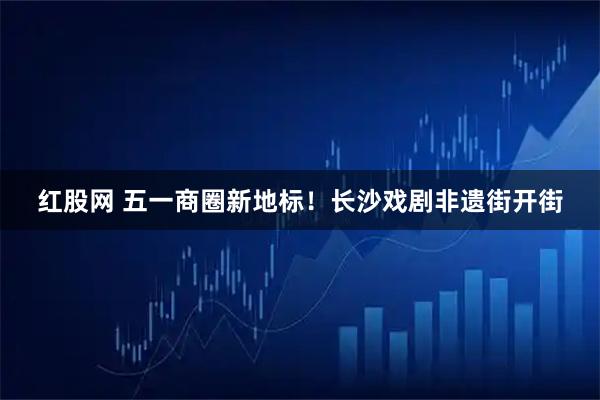 红股网 五一商圈新地标！长沙戏剧非遗街开街