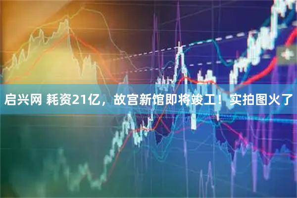 启兴网 耗资21亿，故宫新馆即将竣工！实拍图火了