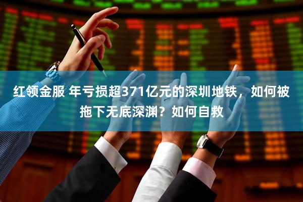 红领金服 年亏损超371亿元的深圳地铁，如何被拖下无底深渊？如何自救