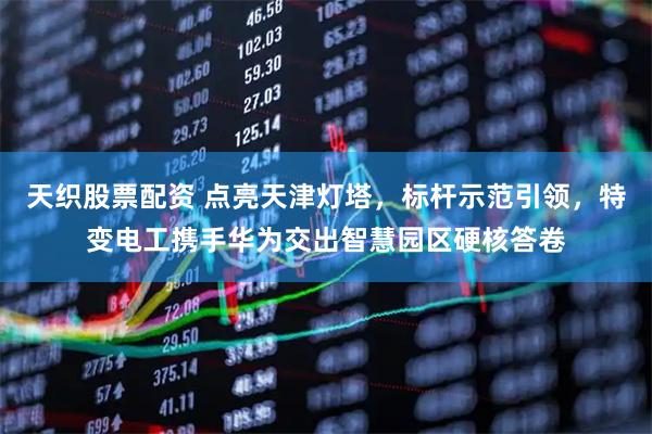 天织股票配资 点亮天津灯塔，标杆示范引领，特变电工携手华为交出智慧园区硬核答卷