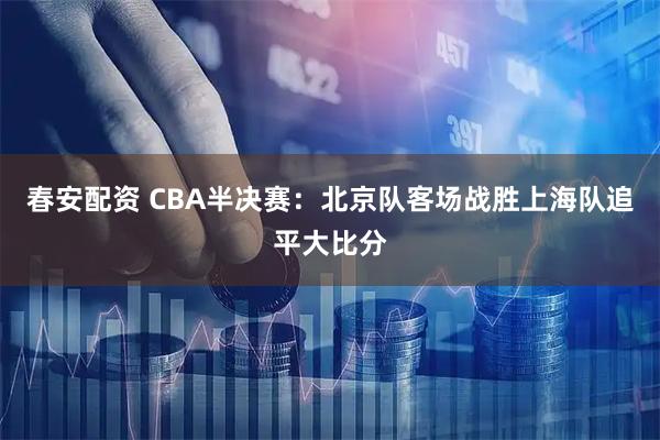 春安配资 CBA半决赛：北京队客场战胜上海队追平大比分