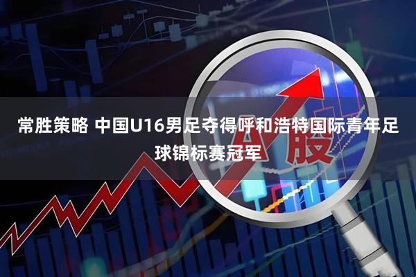 常胜策略 中国U16男足夺得呼和浩特国际青年足球锦标赛冠军