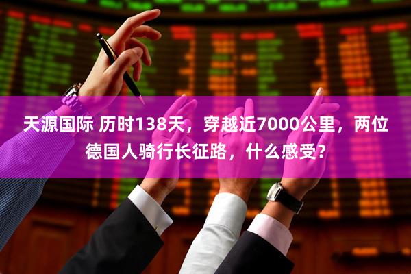 天源国际 历时138天，穿越近7000公里，两位德国人骑行长征路，什么感受？