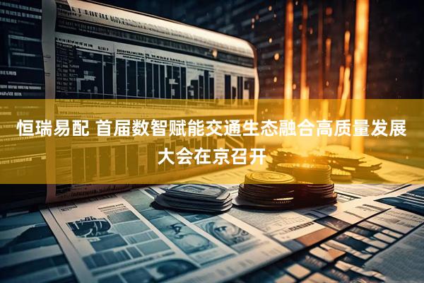 恒瑞易配 首届数智赋能交通生态融合高质量发展大会在京召开