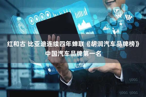 红和古 比亚迪连续四年蝉联《胡润汽车品牌榜》中国汽车品牌第一名