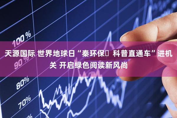 天源国际 世界地球日“秦环保・科普直通车”进机关 开启绿色阅读新风尚