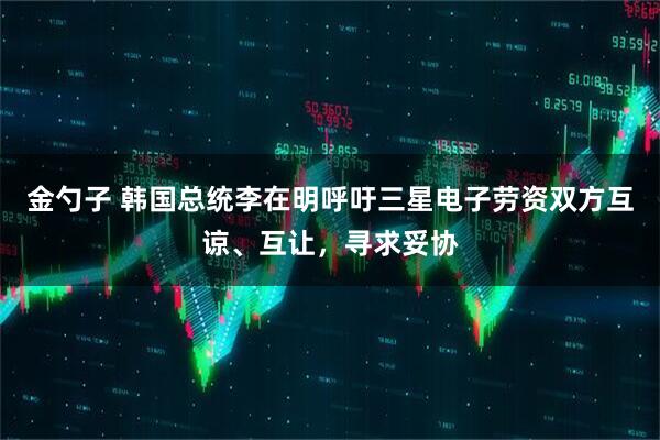 金勺子 韩国总统李在明呼吁三星电子劳资双方互谅、互让，寻求妥协
