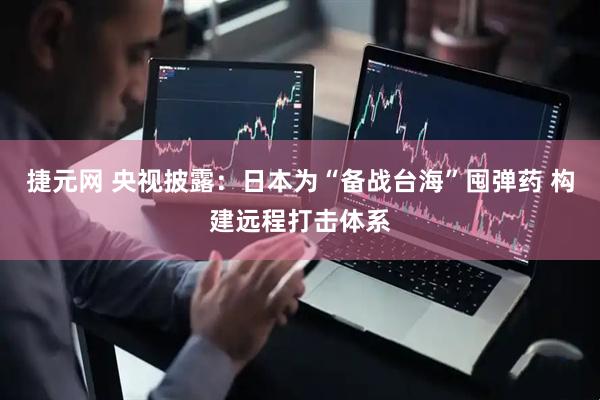 捷元网 央视披露：日本为“备战台海”囤弹药 构建远程打击体系