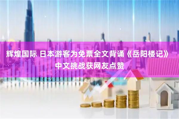 辉煌国际 日本游客为免票全文背诵《岳阳楼记》 中文挑战获网友点赞