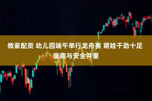 微豪配资 幼儿园端午举行龙舟赛 萌娃干劲十足 童趣与安全并重