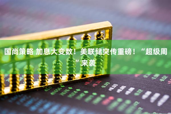 国尚策略 加息大变数！美联储突传重磅！“超级周”来袭
