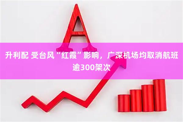 升利配 受台风“红霞”影响,广深机场均取消航班逾300架次