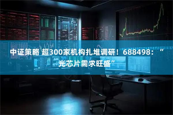 中证策略 超300家机构扎堆调研！688498：“光芯片需求旺盛”