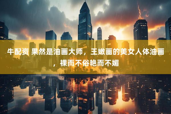 牛配资 果然是油画大师，王嫩画的美女人体油画，裸而不俗艳而不媚
